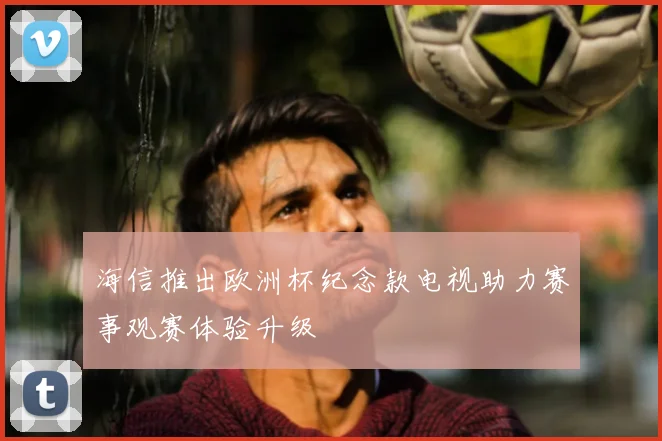 海信推出欧洲杯纪念款电视助力赛事观赛体验升级